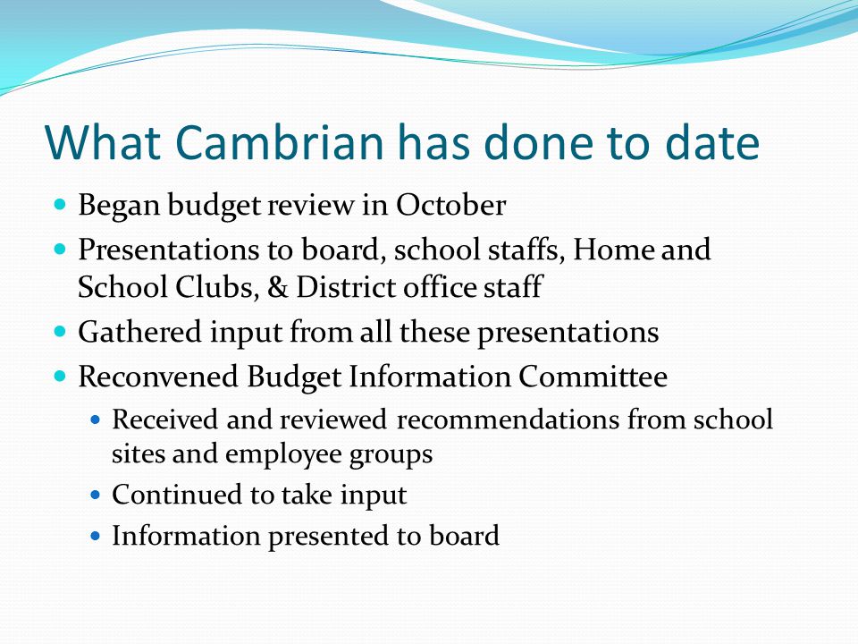 What Cambrian has done to date Began budget review in October Presentations to board, school staffs, Home and School Clubs, & District office staff Gathered input from all these presentations Reconvened Budget Information Committee Received and reviewed recommendations from school sites and employee groups Continued to take input Information presented to board