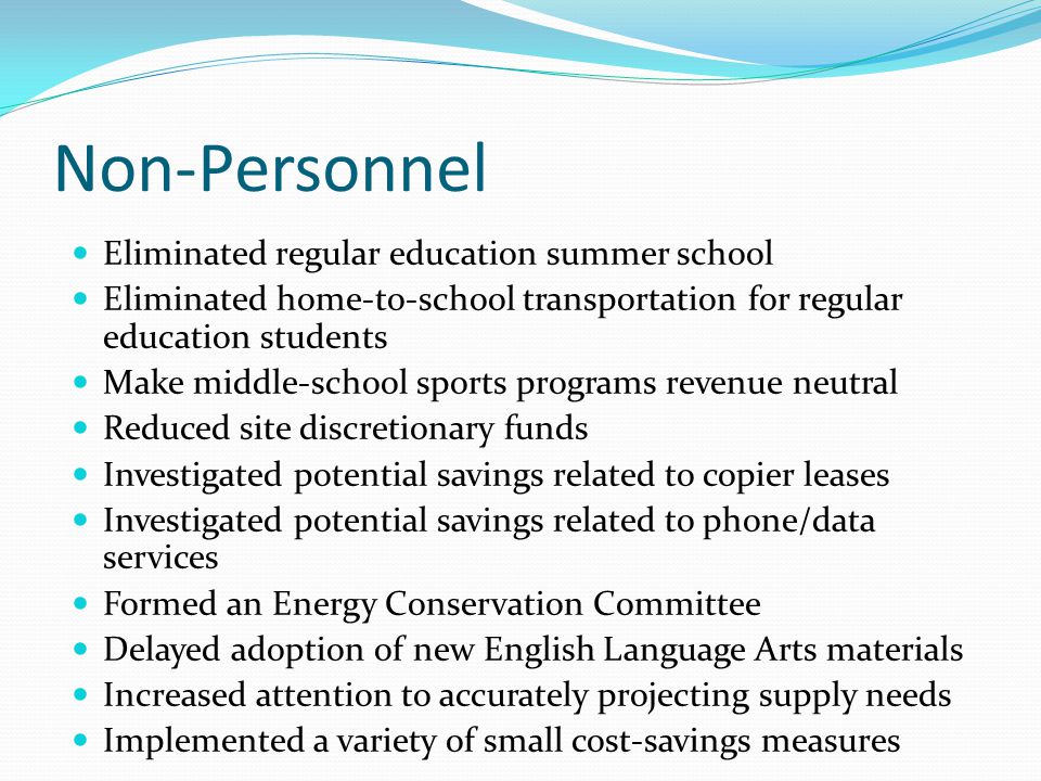 Non-Personnel Eliminated regular education summer school Eliminated home-to-school transportation for regular education students Make middle-school sports programs revenue neutral Reduced site discretionary funds Investigated potential savings related to copier leases Investigated potential savings related to phone/data services Formed an Energy Conservation Committee Delayed adoption of new English Language Arts materials Increased attention to accurately projecting supply needs Implemented a variety of small cost-savings measures