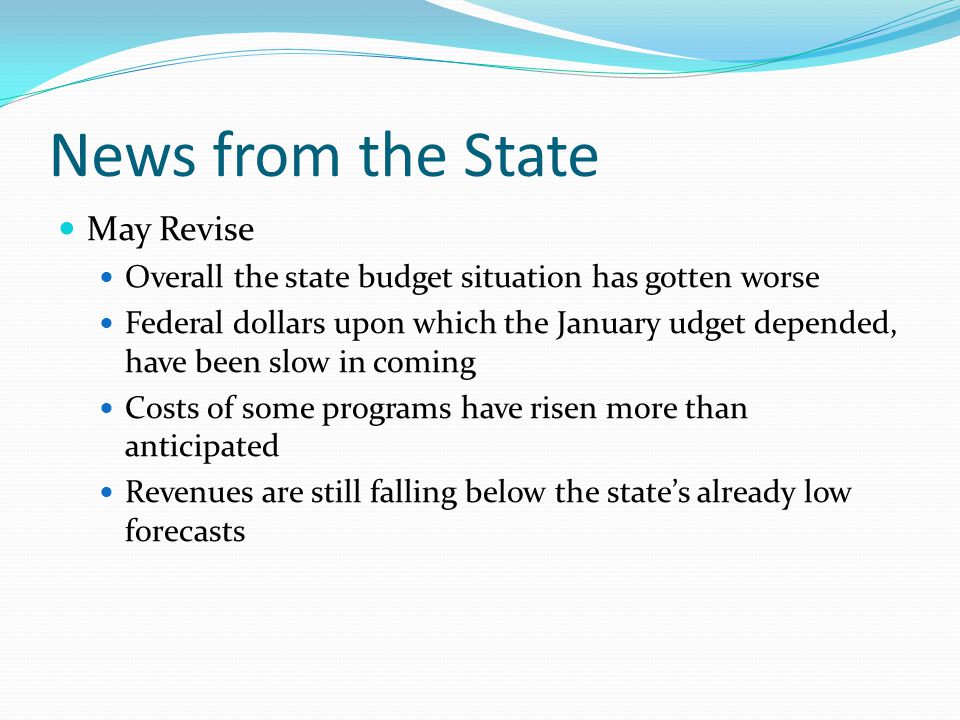 News from the State May Revise Overall the state budget situation has gotten worse Federal dollars upon which the January udget depended, have been slow in coming Costs of some programs have risen more than anticipated Revenues are still falling below the state’s already low forecasts