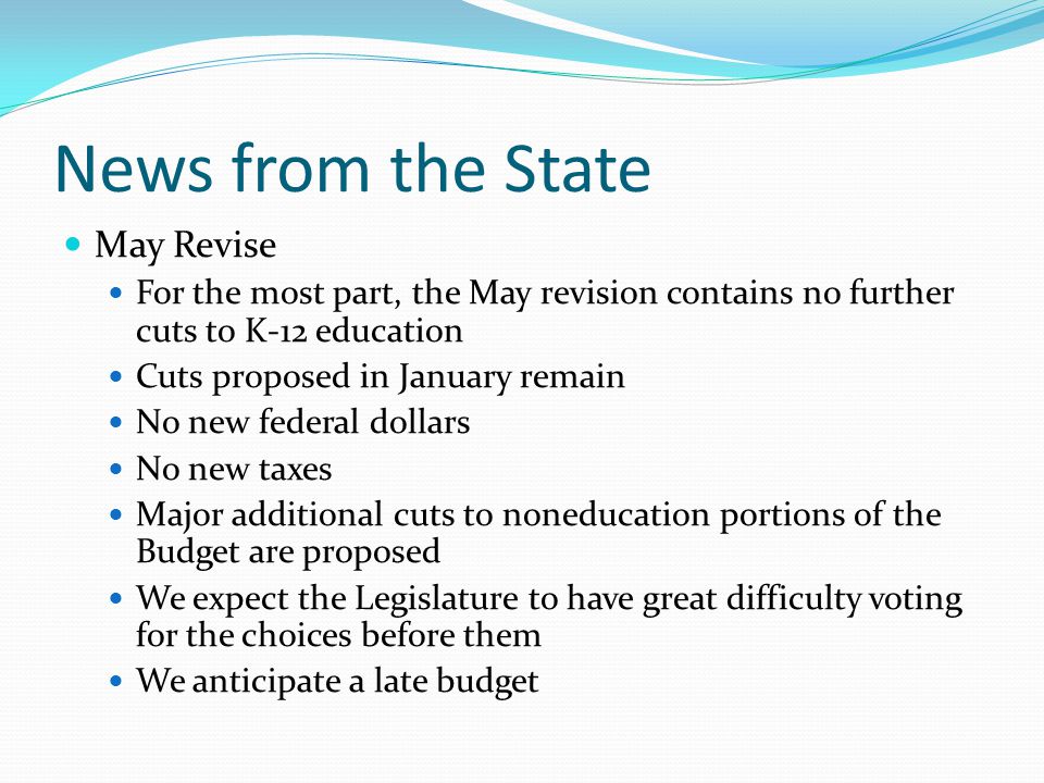 News from the State May Revise For the most part, the May revision contains no further cuts to K-12 education Cuts proposed in January remain No new federal dollars No new taxes Major additional cuts to noneducation portions of the Budget are proposed We expect the Legislature to have great difficulty voting for the choices before them We anticipate a late budget