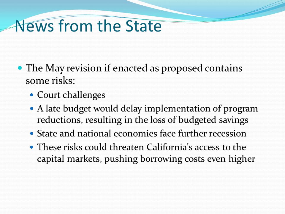 News from the State The May revision if enacted as proposed contains some risks: Court challenges A late budget would delay implementation of program reductions, resulting in the loss of budgeted savings State and national economies face further recession These risks could threaten California s access to the capital markets, pushing borrowing costs even higher