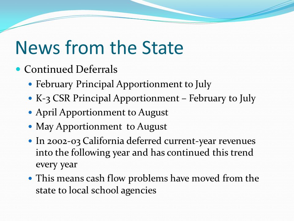 News from the State Continued Deferrals February Principal Apportionment to July K-3 CSR Principal Apportionment – February to July April Apportionment to August May Apportionment to August In California deferred current-year revenues into the following year and has continued this trend every year This means cash flow problems have moved from the state to local school agencies