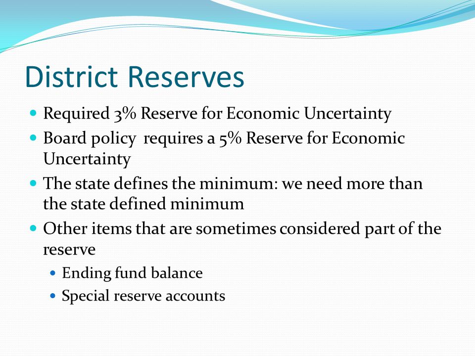 District Reserves Required 3% Reserve for Economic Uncertainty Board policy requires a 5% Reserve for Economic Uncertainty The state defines the minimum: we need more than the state defined minimum Other items that are sometimes considered part of the reserve Ending fund balance Special reserve accounts