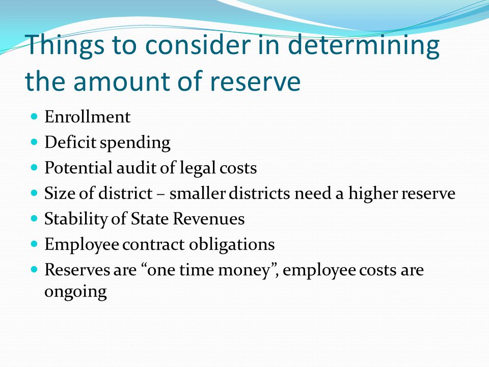 Things to consider in determining the amount of reserve Enrollment Deficit spending Potential audit of legal costs Size of district – smaller districts need a higher reserve Stability of State Revenues Employee contract obligations Reserves are one time money , employee costs are ongoing