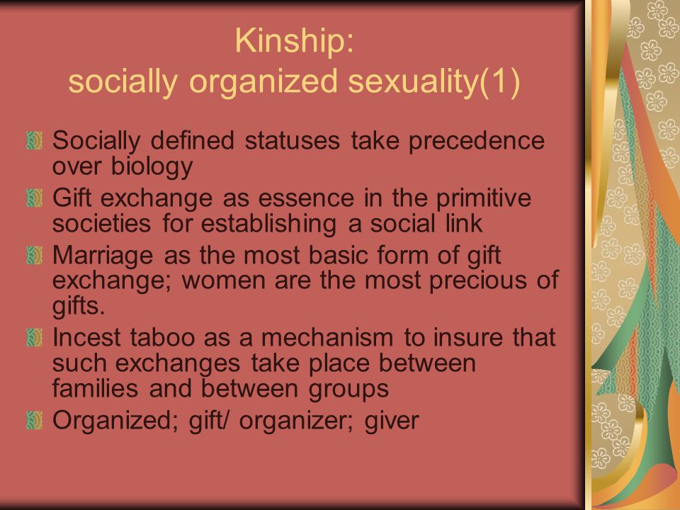 Kinship: socially organized sexuality(1) Socially defined statuses take precedence over biology Gift exchange as essence in the primitive societies for establishing a social link Marriage as the most basic form of gift exchange; women are the most precious of gifts.
