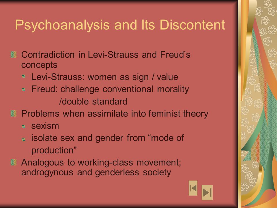 Psychoanalysis and Its Discontent Contradiction in Levi-Strauss and Freud’s concepts Levi-Strauss: women as sign / value Freud: challenge conventional morality /double standard Problems when assimilate into feminist theory sexism isolate sex and gender from mode of production Analogous to working-class movement; androgynous and genderless society