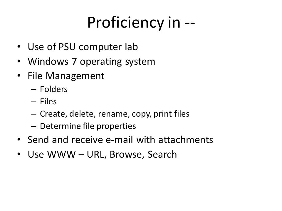 Proficiency in -- Use of PSU computer lab Windows 7 operating system File Management – Folders – Files – Create, delete, rename, copy, print files – Determine file properties Send and receive  with attachments Use WWW – URL, Browse, Search