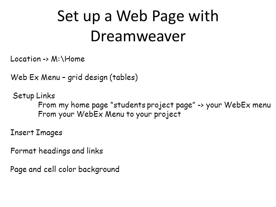 Set up a Web Page with Dreamweaver Location -> M:\Home Web Ex Menu – grid design (tables) Setup Links From my home page students project page -> your WebEx menu From your WebEx Menu to your project Insert Images Format headings and links Page and cell color background