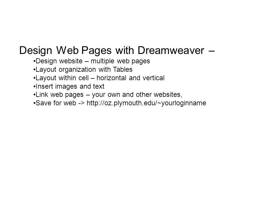 Design Web Pages with Dreamweaver – Design website – multiple web pages Layout organization with Tables Layout within cell – horizontal and vertical Insert images and text Link web pages – your own and other websites, Save for web ->
