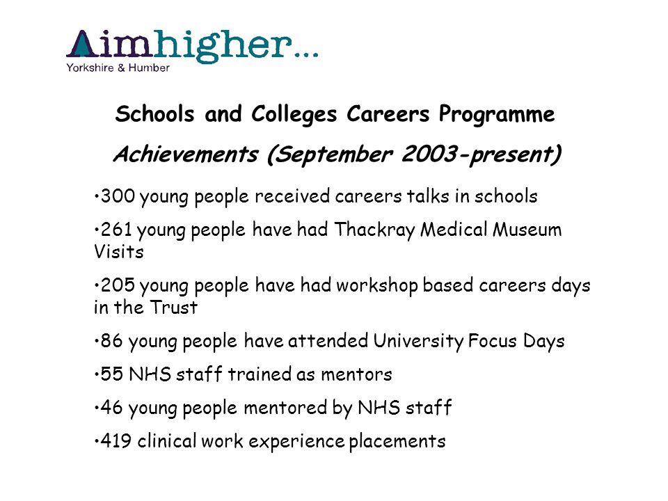 Schools and Colleges Careers Programme Achievements (September 2003-present) 300 young people received careers talks in schools 261 young people have had Thackray Medical Museum Visits 205 young people have had workshop based careers days in the Trust 86 young people have attended University Focus Days 55 NHS staff trained as mentors 46 young people mentored by NHS staff 419 clinical work experience placements