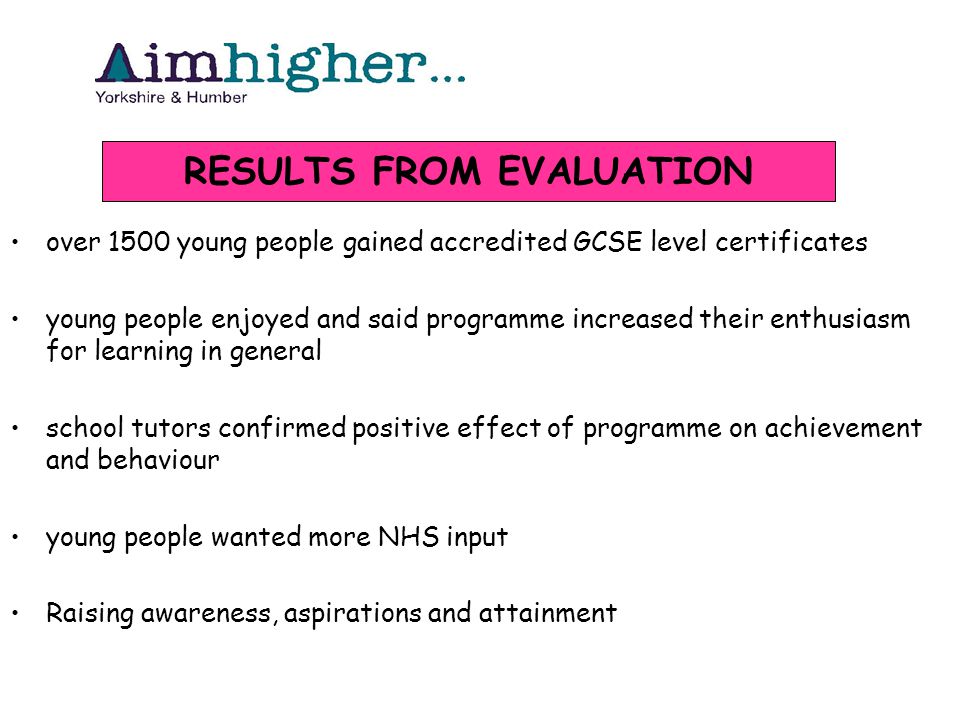 over 1500 young people gained accredited GCSE level certificates young people enjoyed and said programme increased their enthusiasm for learning in general school tutors confirmed positive effect of programme on achievement and behaviour young people wanted more NHS input Raising awareness, aspirations and attainment RESULTS FROM EVALUATION