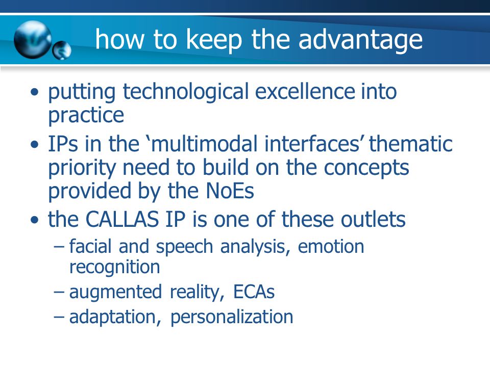how to keep the advantage putting technological excellence into practice IPs in the ‘multimodal interfaces’ thematic priority need to build on the concepts provided by the NoEs the CALLAS IP is one of these outlets –facial and speech analysis, emotion recognition –augmented reality, ECAs –adaptation, personalization