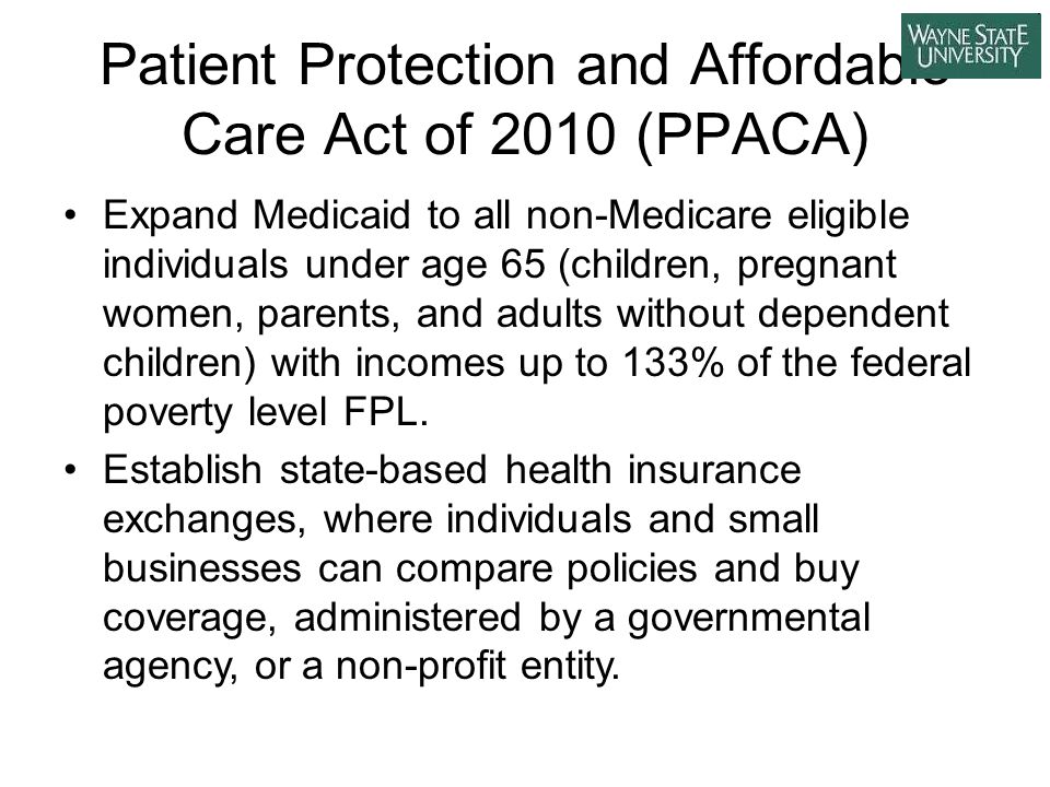 Patient Protection and Affordable Care Act of 2010 (PPACA) Expand Medicaid to all non-Medicare eligible individuals under age 65 (children, pregnant women, parents, and adults without dependent children) with incomes up to 133% of the federal poverty level FPL.