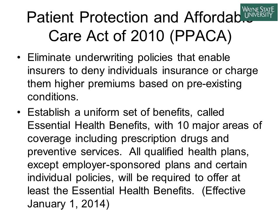 Patient Protection and Affordable Care Act of 2010 (PPACA) Eliminate underwriting policies that enable insurers to deny individuals insurance or charge them higher premiums based on pre-existing conditions.