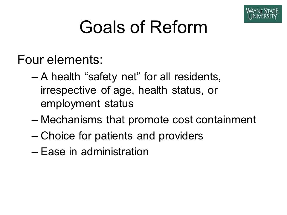 Goals of Reform Four elements: –A health safety net for all residents, irrespective of age, health status, or employment status –Mechanisms that promote cost containment –Choice for patients and providers –Ease in administration