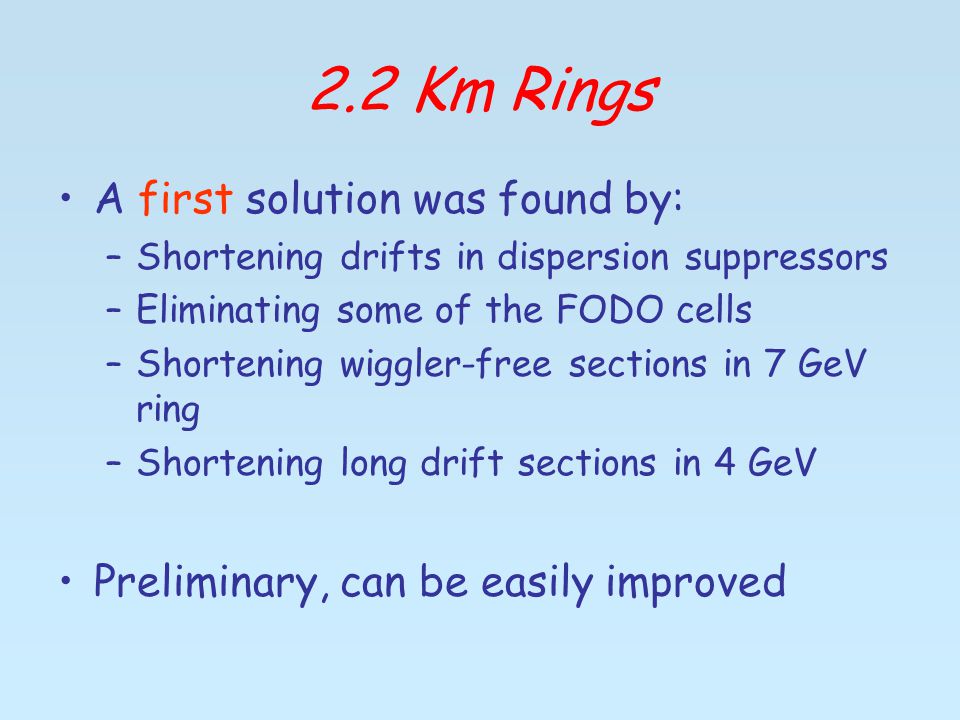 2.2 Km Rings A first solution was found by: –Shortening drifts in dispersion suppressors –Eliminating some of the FODO cells –Shortening wiggler-free sections in 7 GeV ring –Shortening long drift sections in 4 GeV Preliminary, can be easily improved