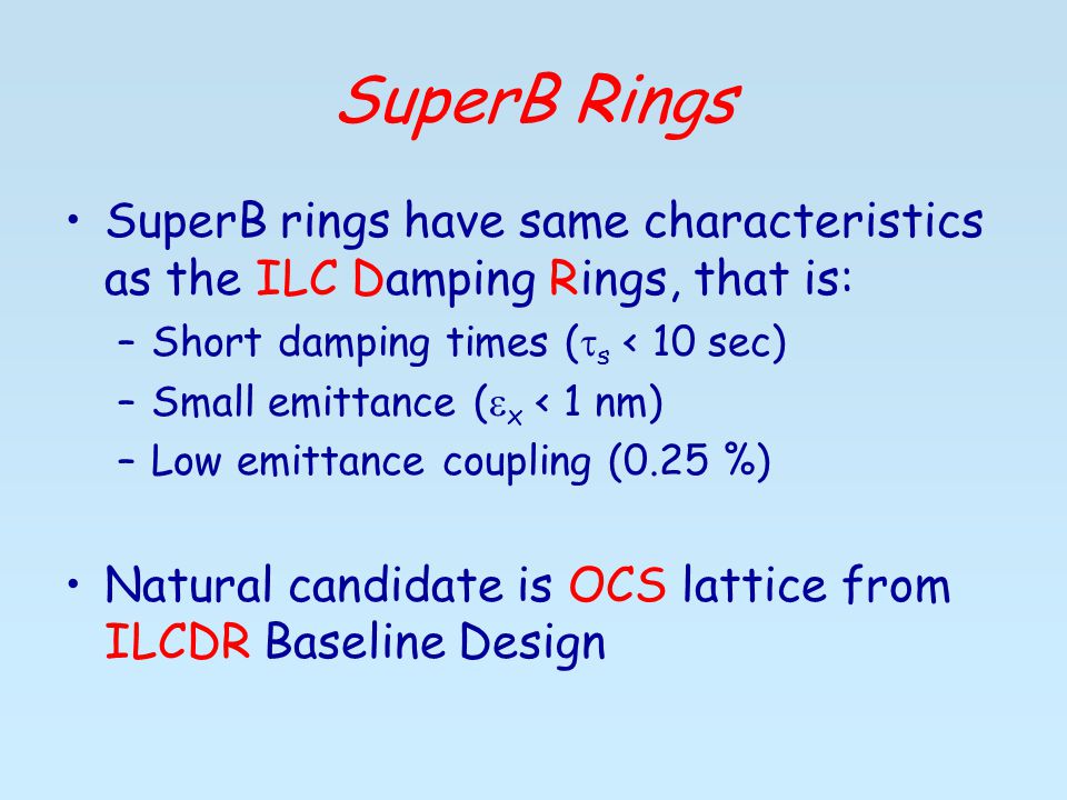SuperB Rings SuperB rings have same characteristics as the ILC Damping Rings, that is: –Short damping times (  s < 10 sec) –Small emittance (  x < 1 nm) –Low emittance coupling (0.25 %) Natural candidate is OCS lattice from ILCDR Baseline Design