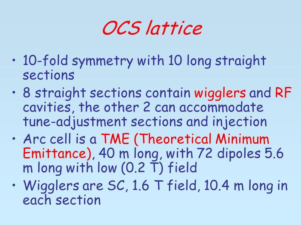 OCS lattice 10-fold symmetry with 10 long straight sections 8 straight sections contain wigglers and RF cavities, the other 2 can accommodate tune-adjustment sections and injection Arc cell is a TME (Theoretical Minimum Emittance), 40 m long, with 72 dipoles 5.6 m long with low (0.2 T) field Wigglers are SC, 1.6 T field, 10.4 m long in each section