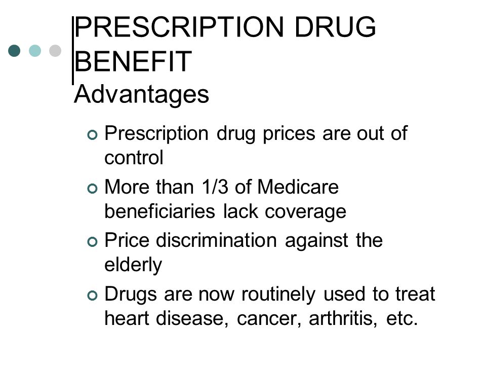 PRESCRIPTION DRUG BENEFIT Advantages Prescription drug prices are out of control More than 1/3 of Medicare beneficiaries lack coverage Price discrimination against the elderly Drugs are now routinely used to treat heart disease, cancer, arthritis, etc.