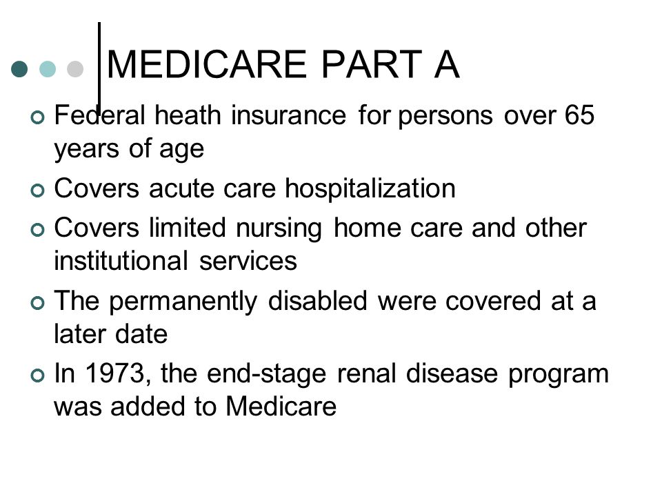 MEDICARE PART A Federal heath insurance for persons over 65 years of age Covers acute care hospitalization Covers limited nursing home care and other institutional services The permanently disabled were covered at a later date In 1973, the end-stage renal disease program was added to Medicare