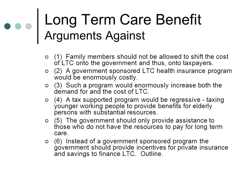 Long Term Care Benefit Arguments Against (1) Family members should not be allowed to shift the cost of LTC onto the government and thus, onto taxpayers.