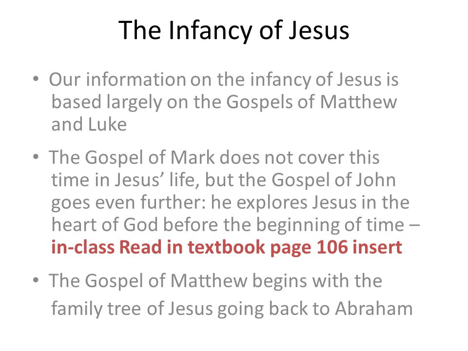 The Infancy of Jesus Our information on the infancy of Jesus is based largely on the Gospels of Matthew and Luke The Gospel of Mark does not cover this time in Jesus’ life, but the Gospel of John goes even further: he explores Jesus in the heart of God before the beginning of time – in-class Read in textbook page 106 insert The Gospel of Matthew begins with the family tree of Jesus going back to Abraham
