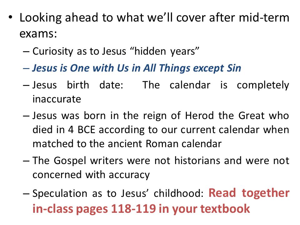 Looking ahead to what we’ll cover after mid-term exams: – Curiosity as to Jesus hidden years – Jesus is One with Us in All Things except Sin – Jesus birth date: The calendar is completely inaccurate – Jesus was born in the reign of Herod the Great who died in 4 BCE according to our current calendar when matched to the ancient Roman calendar – The Gospel writers were not historians and were not concerned with accuracy – Speculation as to Jesus’ childhood: Read together in-class pages in your textbook