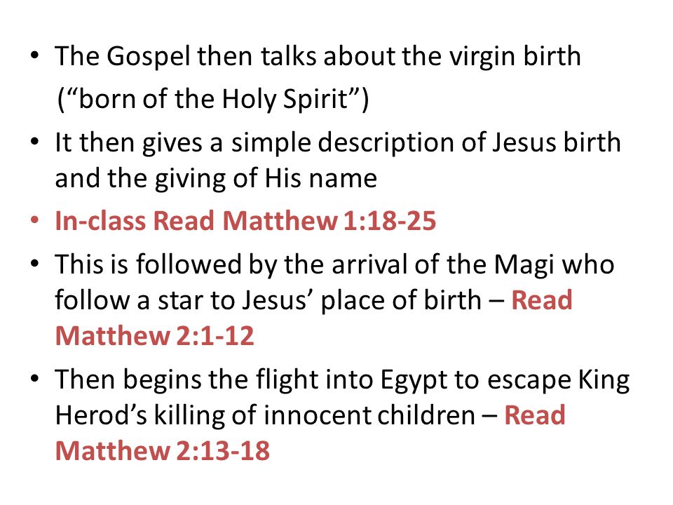 The Gospel then talks about the virgin birth ( born of the Holy Spirit ) It then gives a simple description of Jesus birth and the giving of His name In-class Read Matthew 1:18-25 This is followed by the arrival of the Magi who follow a star to Jesus’ place of birth – Read Matthew 2:1-12 Then begins the flight into Egypt to escape King Herod’s killing of innocent children – Read Matthew 2:13-18