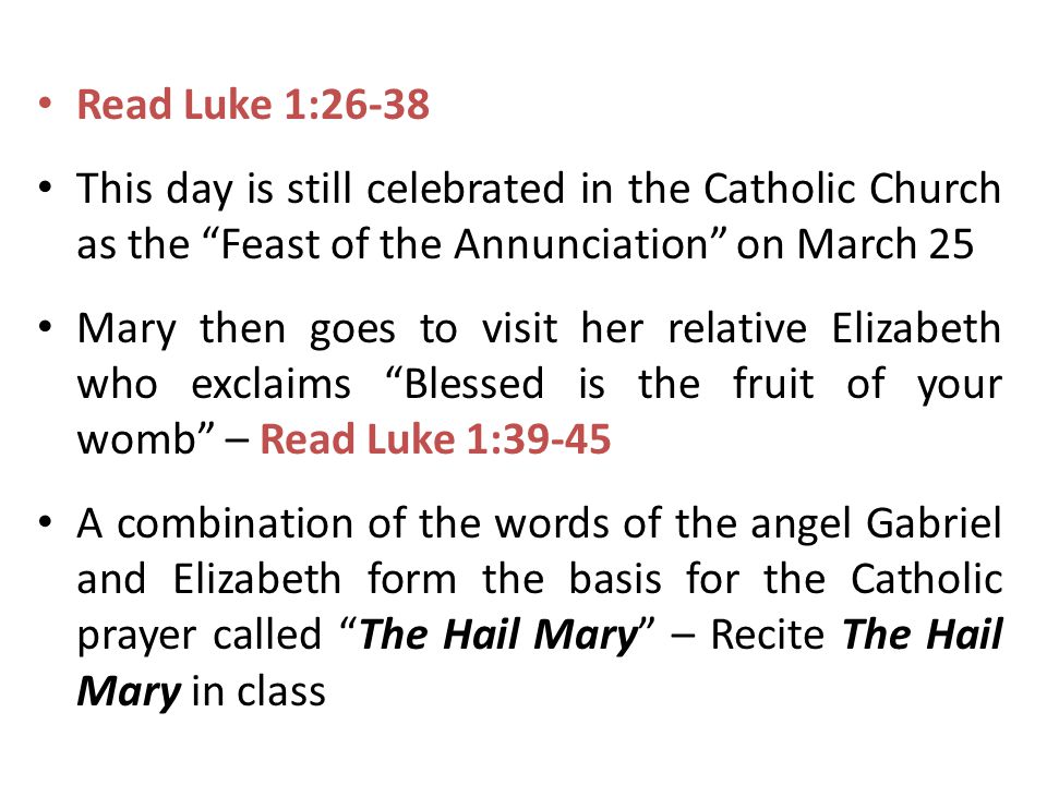 Read Luke 1:26-38 This day is still celebrated in the Catholic Church as the Feast of the Annunciation on March 25 Mary then goes to visit her relative Elizabeth who exclaims Blessed is the fruit of your womb – Read Luke 1:39-45 A combination of the words of the angel Gabriel and Elizabeth form the basis for the Catholic prayer called The Hail Mary – Recite The Hail Mary in class