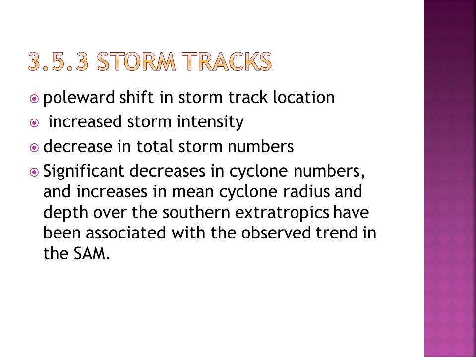  poleward shift in storm track location  increased storm intensity  decrease in total storm numbers  Significant decreases in cyclone numbers, and increases in mean cyclone radius and depth over the southern extratropics have been associated with the observed trend in the SAM.
