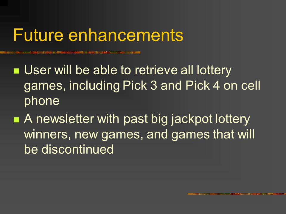 Future enhancements User will be able to retrieve all lottery games, including Pick 3 and Pick 4 on cell phone A newsletter with past big jackpot lottery winners, new games, and games that will be discontinued