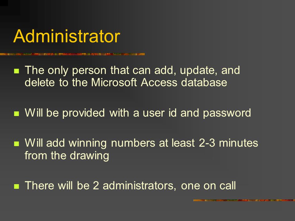 Administrator The only person that can add, update, and delete to the Microsoft Access database Will be provided with a user id and password Will add winning numbers at least 2-3 minutes from the drawing There will be 2 administrators, one on call