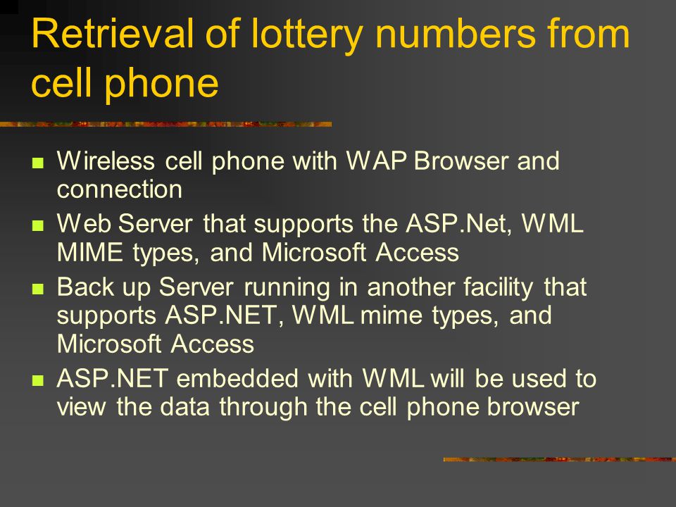 Retrieval of lottery numbers from cell phone Wireless cell phone with WAP Browser and connection Web Server that supports the ASP.Net, WML MIME types, and Microsoft Access Back up Server running in another facility that supports ASP.NET, WML mime types, and Microsoft Access ASP.NET embedded with WML will be used to view the data through the cell phone browser