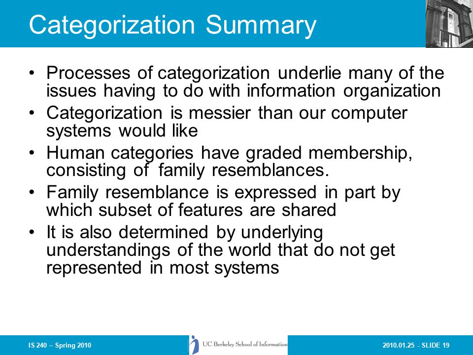 SLIDE 19IS 240 – Spring 2010 Categorization Summary Processes of categorization underlie many of the issues having to do with information organization Categorization is messier than our computer systems would like Human categories have graded membership, consisting of family resemblances.