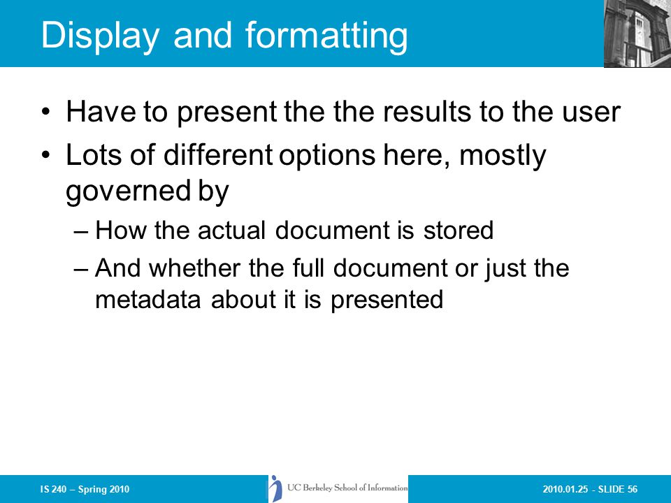 SLIDE 56IS 240 – Spring 2010 Display and formatting Have to present the the results to the user Lots of different options here, mostly governed by –How the actual document is stored –And whether the full document or just the metadata about it is presented