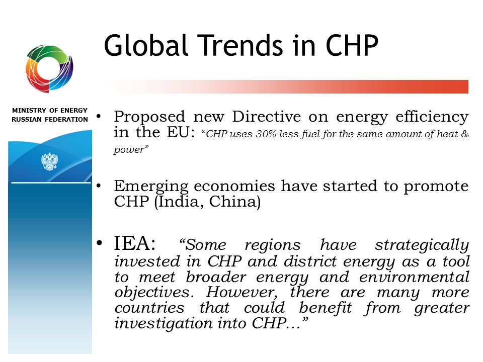 MINISTRY OF ENERGY RUSSIAN FEDERATION Global Trends in CHP Proposed new Directive on energy efficiency in the EU: CHP uses 30% less fuel for the same amount of heat & power Emerging economies have started to promote CHP (India, China) IEA: Some regions have strategically invested in CHP and district energy as a tool to meet broader energy and environmental objectives.