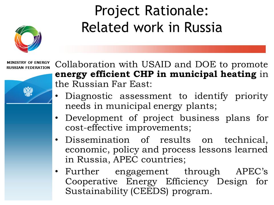 MINISTRY OF ENERGY RUSSIAN FEDERATION Project Rationale: Related work in Russia Collaboration with USAID and DOE to promote energy efficient CHP in municipal heating in the Russian Far East: Diagnostic assessment to identify priority needs in municipal energy plants; Development of project business plans for cost-effective improvements; Dissemination of results on technical, economic, policy and process lessons learned in Russia, APEC countries; Further engagement through APEC’s Cooperative Energy Efficiency Design for Sustainability (CEEDS) program.
