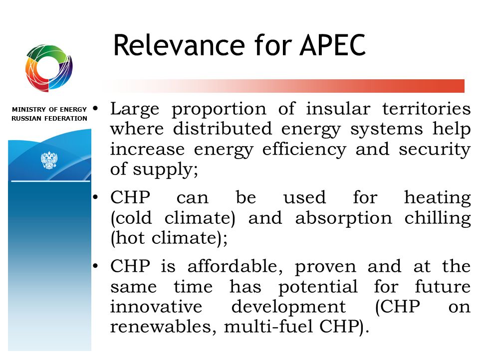 MINISTRY OF ENERGY RUSSIAN FEDERATION Relevance for APEC Large proportion of insular territories where distributed energy systems help increase energy efficiency and security of supply; CHP can be used for heating (cold climate) and absorption chilling (hot climate); CHP is affordable, proven and at the same time has potential for future innovative development (CHP on renewables, multi-fuel CHP).