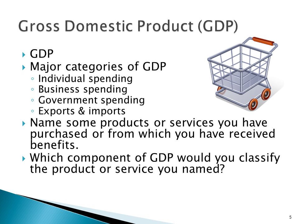  GDP  Major categories of GDP ◦ Individual spending ◦ Business spending ◦ Government spending ◦ Exports & imports  Name some products or services you have purchased or from which you have received benefits.