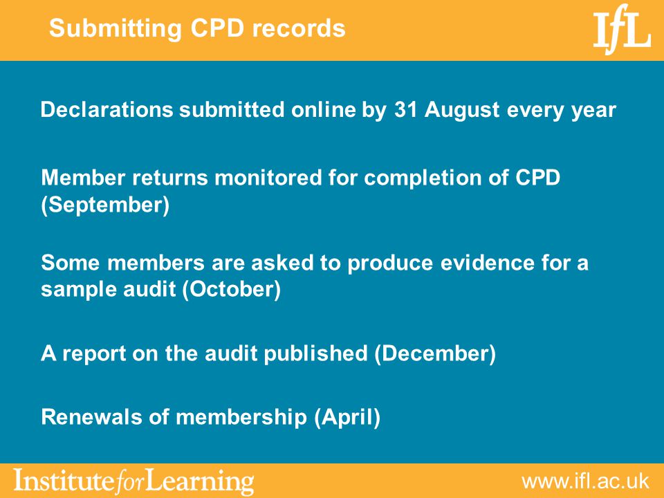 Submitting CPD records Declarations submitted online by 31 August every year Member returns monitored for completion of CPD (September) Some members are asked to produce evidence for a sample audit (October) A report on the audit published (December) Renewals of membership (April)