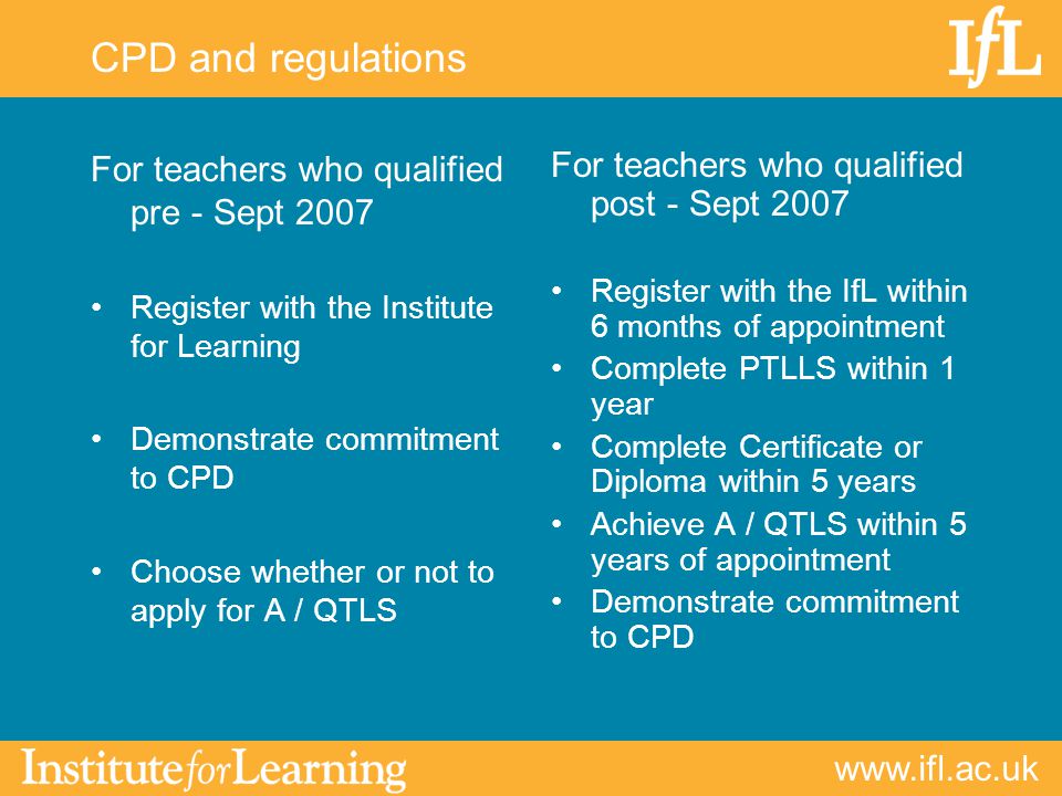 CPD and regulations For teachers who qualified pre - Sept 2007 Register with the Institute for Learning Demonstrate commitment to CPD Choose whether or not to apply for A / QTLS For teachers who qualified post - Sept 2007 Register with the IfL within 6 months of appointment Complete PTLLS within 1 year Complete Certificate or Diploma within 5 years Achieve A / QTLS within 5 years of appointment Demonstrate commitment to CPD