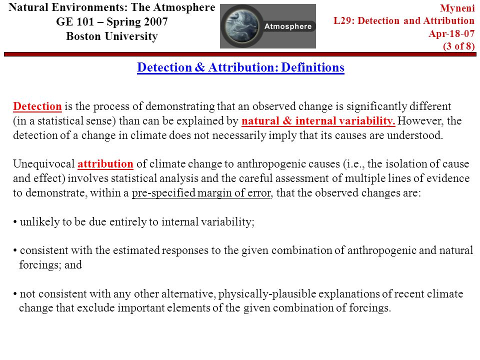 Detection & Attribution: Definitions Natural Environments: The Atmosphere GE 101 – Spring 2007 Boston University Myneni L29: Detection and Attribution Apr (3 of 8) Detection is the process of demonstrating that an observed change is significantly different (in a statistical sense) than can be explained by natural & internal variability.