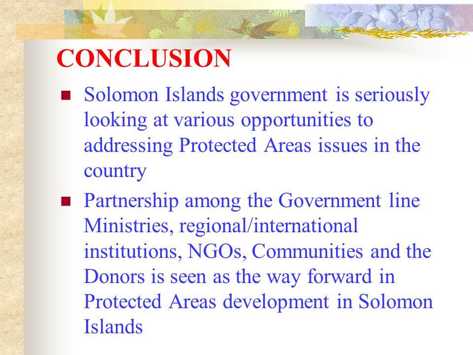 CONCLUSION Solomon Islands government is seriously looking at various opportunities to addressing Protected Areas issues in the country Partnership among the Government line Ministries, regional/international institutions, NGOs, Communities and the Donors is seen as the way forward in Protected Areas development in Solomon Islands