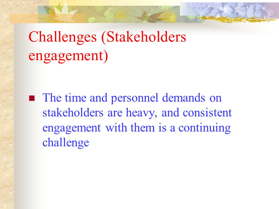 Challenges (Stakeholders engagement) The time and personnel demands on stakeholders are heavy, and consistent engagement with them is a continuing challenge