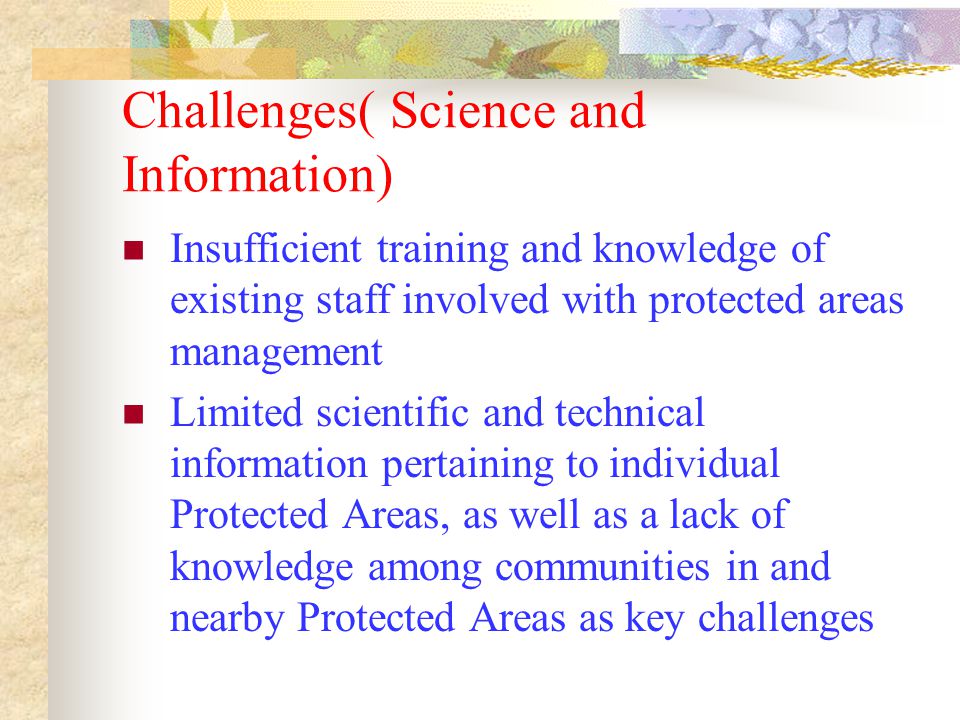 Challenges( Science and Information) Insufficient training and knowledge of existing staff involved with protected areas management Limited scientific and technical information pertaining to individual Protected Areas, as well as a lack of knowledge among communities in and nearby Protected Areas as key challenges