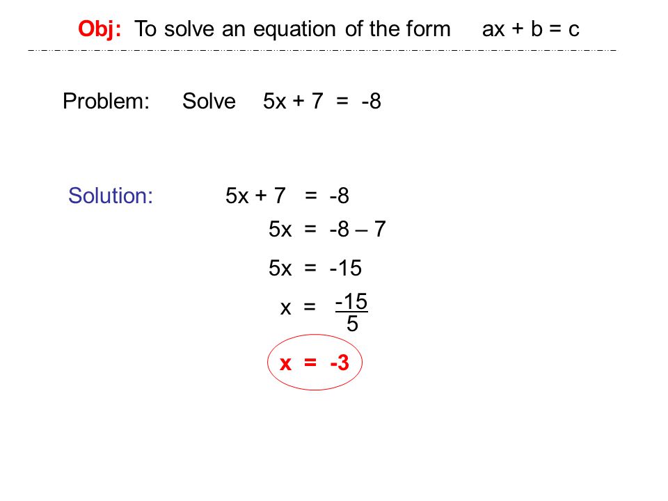 Obj: To solve an equation of the form ax + b = c Problem: Solve 5x + 7 = -8 Solution: 5x + 7 = -8 5x = -8 – 7 5x = -15 x = x = -3
