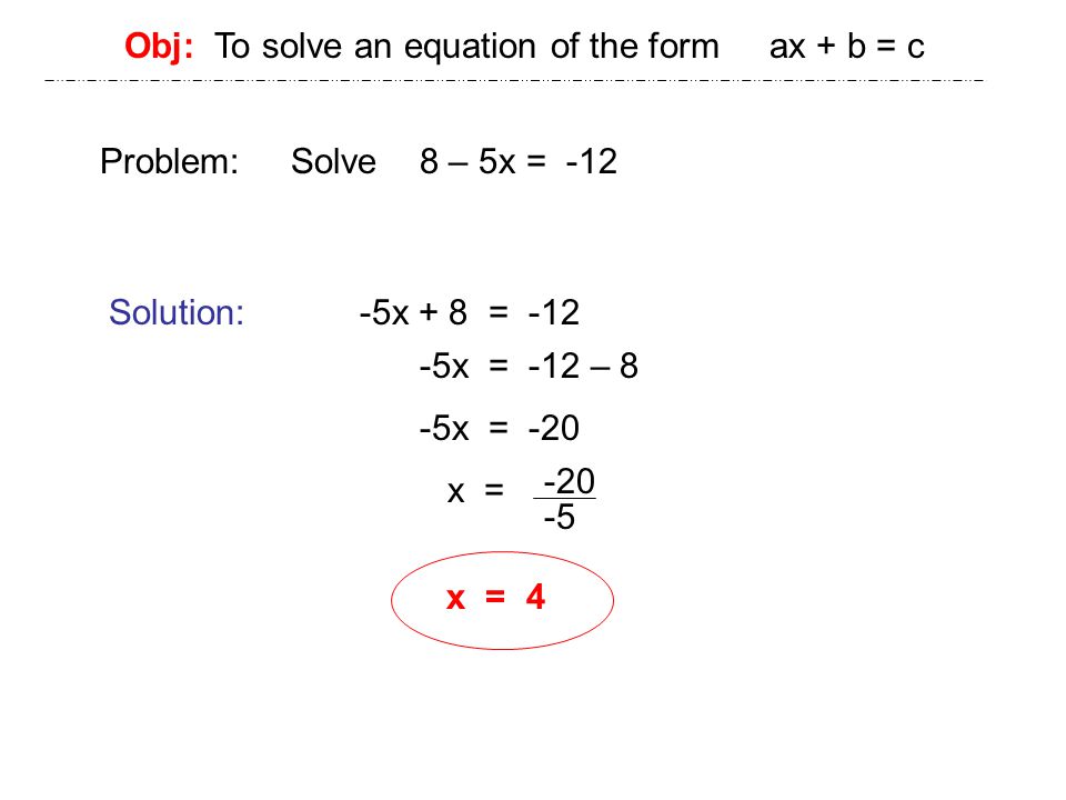 Obj: To solve an equation of the form ax + b = c Problem: Solve 8 – 5x = -12 Solution: -5x + 8 = x = -12 – 8 -5x = -20 x = x = 4
