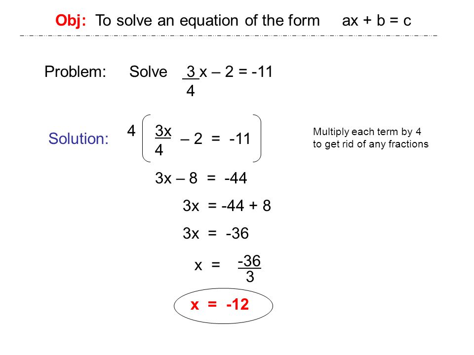 Obj: To solve an equation of the form ax + b = c Problem: Solve 3 x – 2 = Solution: – 2 = -11 3x 4 x = -12 Multiply each term by 4 to get rid of any fractions 4 3x – 8 = -44 3x = x = -36 x = -36 3
