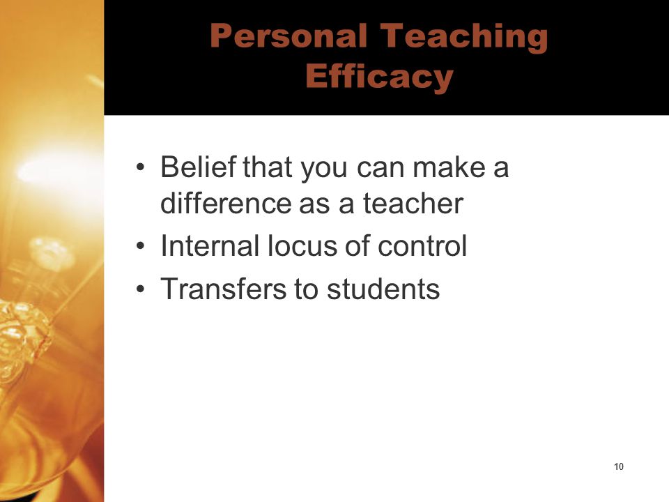 10 Personal Teaching Efficacy Belief that you can make a difference as a teacher Internal locus of control Transfers to students