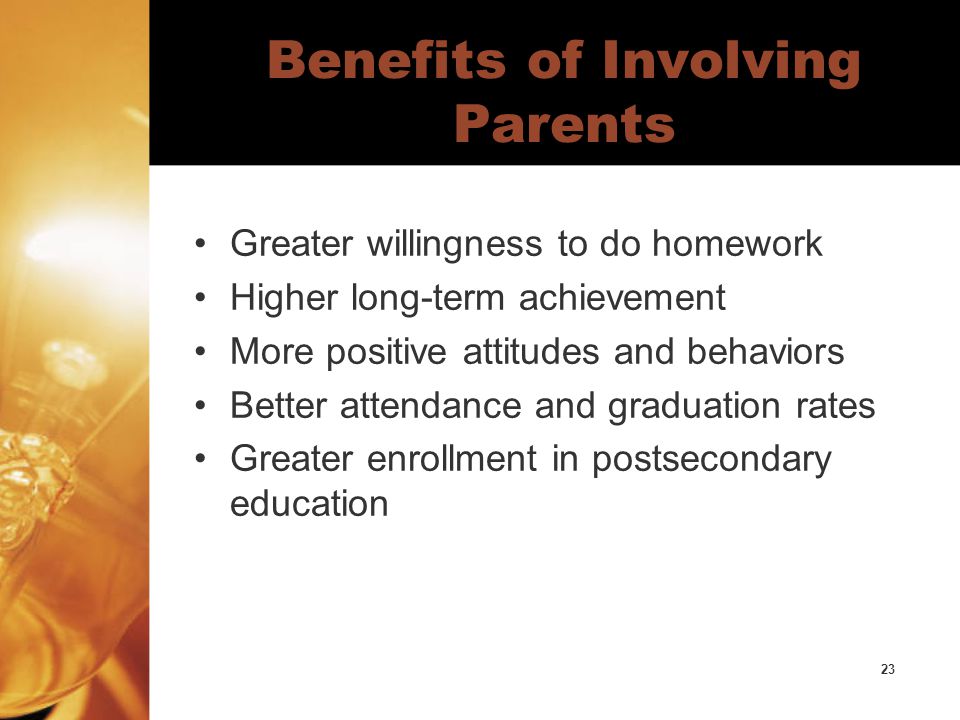 23 Benefits of Involving Parents Greater willingness to do homework Higher long-term achievement More positive attitudes and behaviors Better attendance and graduation rates Greater enrollment in postsecondary education